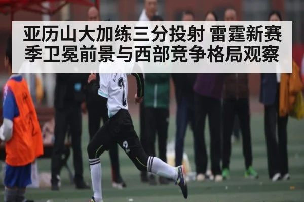 亚历山大加练三分投射 雷霆新赛季卫冕前景与西部竞争格局观察（manguan）
