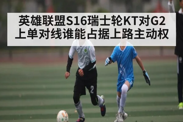 英雄联盟S16瑞士轮KT对G2上单对线谁能占据上路主动权（manguan）