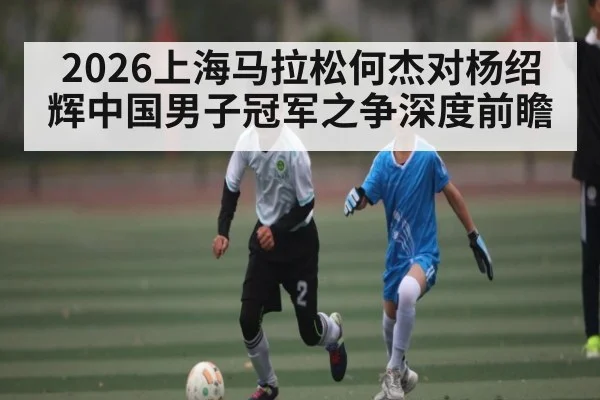 2026上海马拉松何杰对杨绍辉中国男子冠军之争深度前瞻